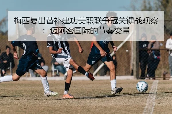 梅西复出替补建功美职联争冠关键战观察：迈阿密国际的节奏变量